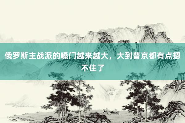 俄罗斯主战派的嗓门越来越大，大到普京都有点摁不住了