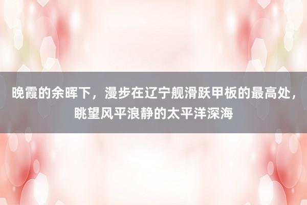晚霞的余晖下，漫步在辽宁舰滑跃甲板的最高处，眺望风平浪静的太平洋深海