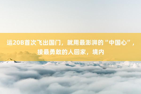 运20B首次飞出国门，就用最澎湃的“中国心”，接最勇敢的人回家，境内