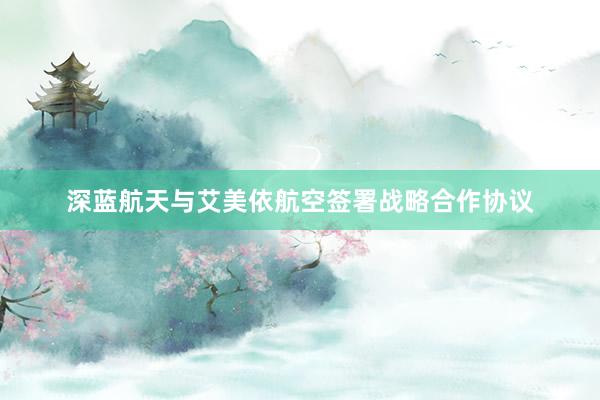 深蓝航天与艾美依航空签署战略合作协议