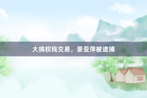大搞权钱交易，景亚萍被逮捕