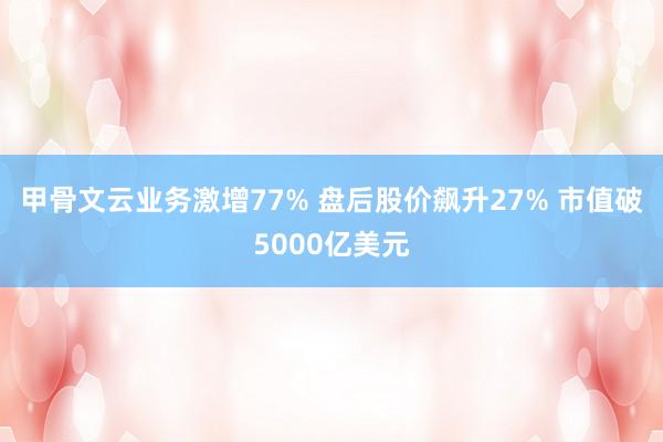 甲骨文云业务激增77% 盘后股价飙升27% 市值破5000亿美元