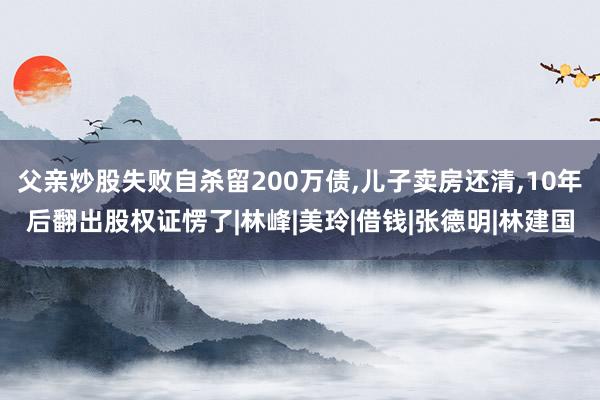父亲炒股失败自杀留200万债,儿子卖房还清,10年后翻出股权证愣了|林峰|美玲|借钱|张德明|林建国