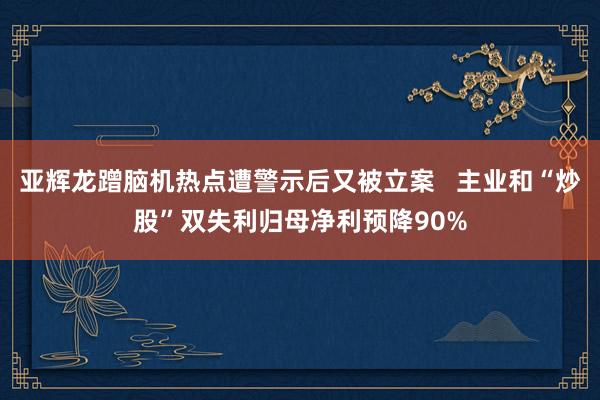 亚辉龙蹭脑机热点遭警示后又被立案   主业和“炒股”双失利归母净利预降90%