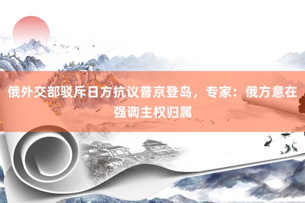 俄外交部驳斥日方抗议普京登岛，专家：俄方意在强调主权归属
