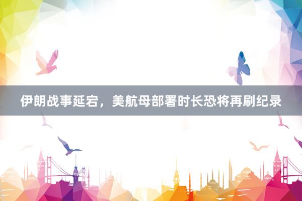 伊朗战事延宕，美航母部署时长恐将再刷纪录