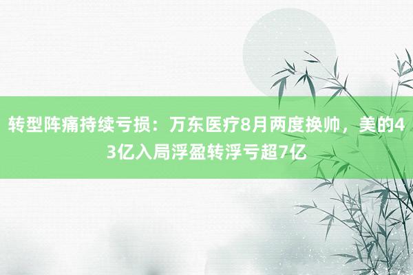 转型阵痛持续亏损：万东医疗8月两度换帅，美的43亿入局浮盈转浮亏超7亿