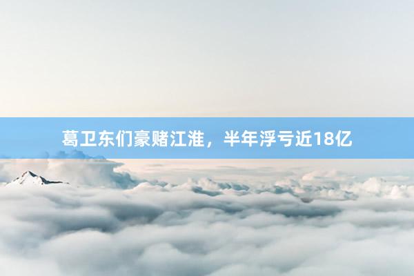 葛卫东们豪赌江淮，半年浮亏近18亿