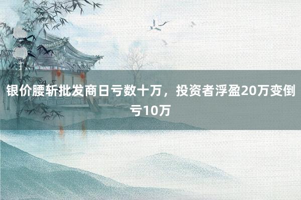 银价腰斩批发商日亏数十万，投资者浮盈20万变倒亏10万
