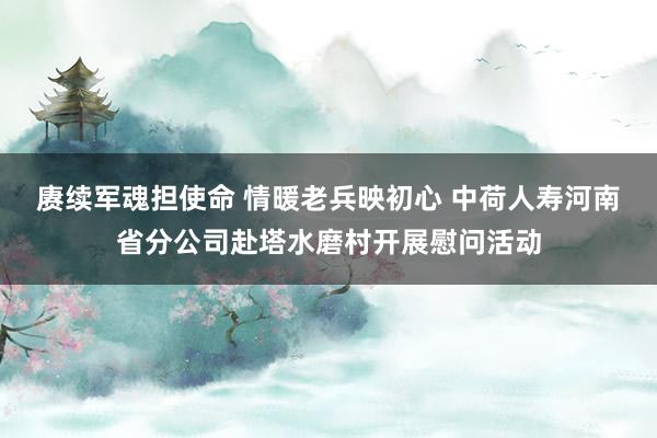 赓续军魂担使命 情暖老兵映初心 中荷人寿河南省分公司赴塔水磨村开展慰问活动