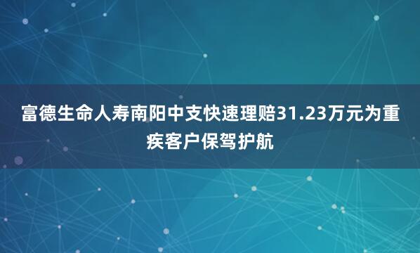 富德生命人寿南阳中支快速理赔31.23万元为重疾客户保驾护航