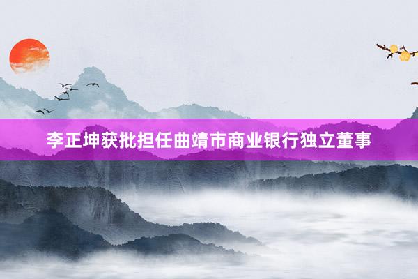 李正坤获批担任曲靖市商业银行独立董事