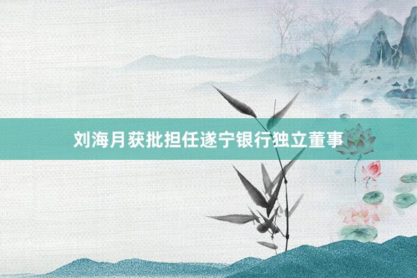 刘海月获批担任遂宁银行独立董事