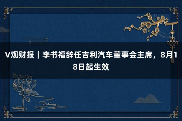 V观财报｜李书福辞任吉利汽车董事会主席，8月18日起生效