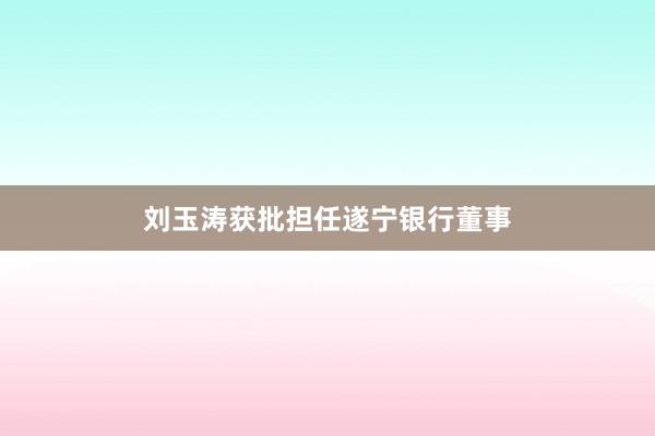 刘玉涛获批担任遂宁银行董事