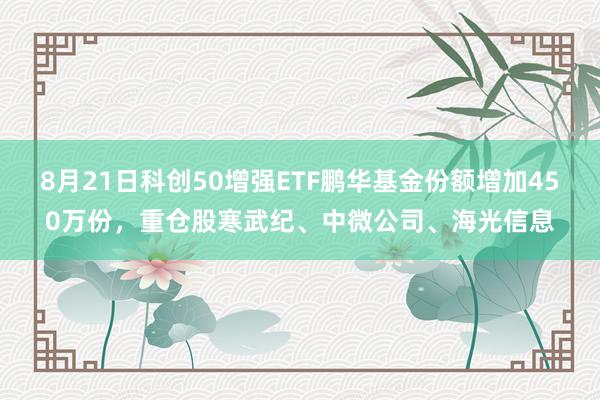 8月21日科创50增强ETF鹏华基金份额增加450万份，重仓股寒武纪、中微公司、海光信息