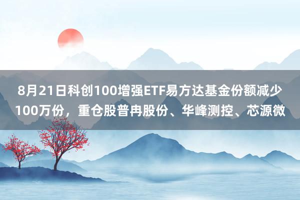 8月21日科创100增强ETF易方达基金份额减少100万份，重仓股普冉股份、华峰测控、芯源微