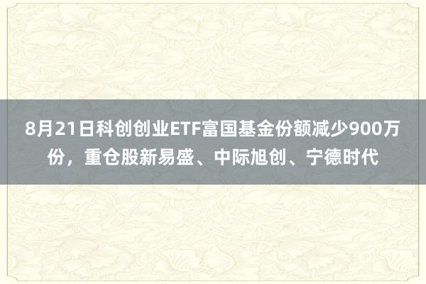 8月21日科创创业ETF富国基金份额减少900万份，重仓股新易盛、中际旭创、宁德时代