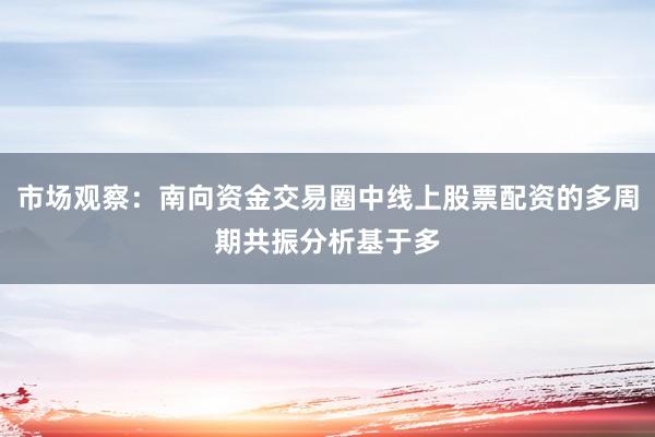 市场观察：南向资金交易圈中线上股票配资的多周期共振分析基于多