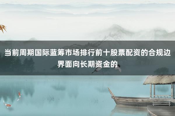 当前周期国际蓝筹市场排行前十股票配资的合规边界面向长期资金的