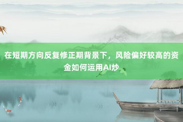 在短期方向反复修正期背景下，风险偏好较高的资金如何运用AI炒