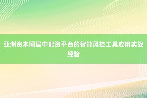 亚洲资本圈层中配资平台的智能风控工具应用实战经验