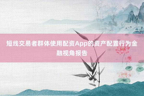 短线交易者群体使用配资App的资产配置行为金融视角报告