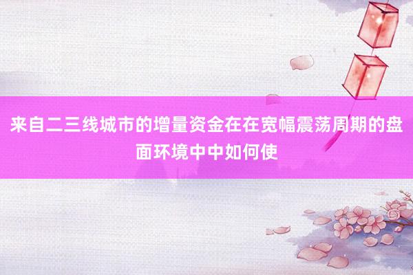 来自二三线城市的增量资金在在宽幅震荡周期的盘面环境中中如何使