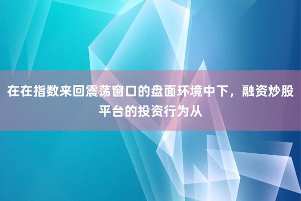 在在指数来回震荡窗口的盘面环境中下，融资炒股平台的投资行为从