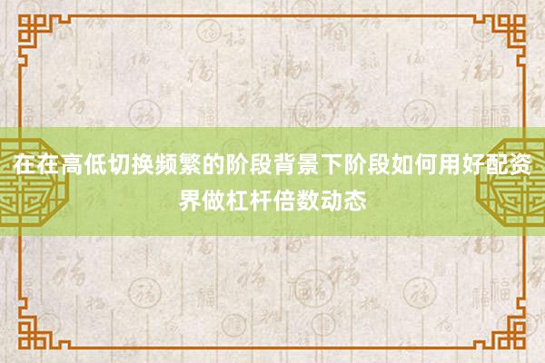 在在高低切换频繁的阶段背景下阶段如何用好配资界做杠杆倍数动态