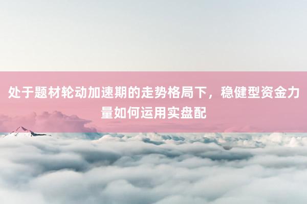 处于题材轮动加速期的走势格局下，稳健型资金力量如何运用实盘配