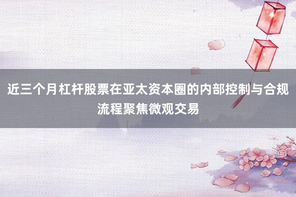 近三个月杠杆股票在亚太资本圈的内部控制与合规流程聚焦微观交易