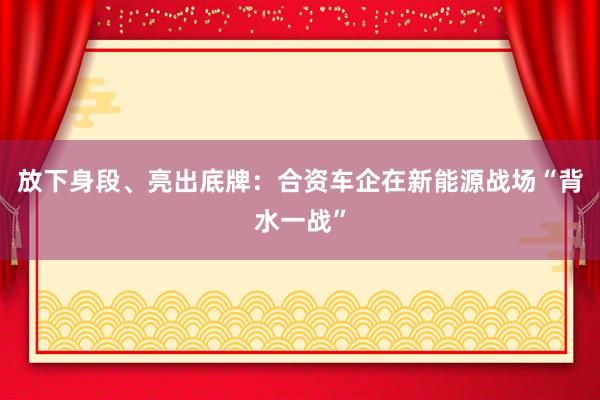 放下身段、亮出底牌：合资车企在新能源战场“背水一战”