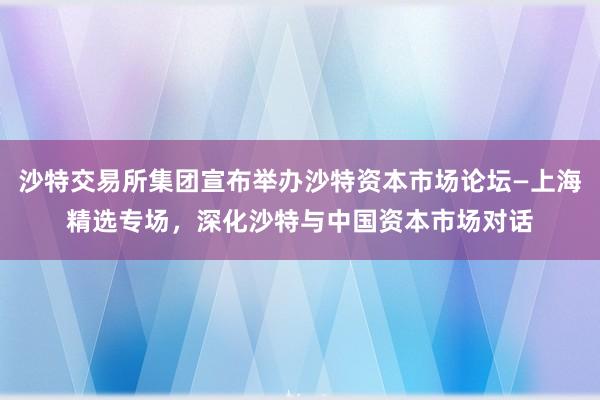 沙特交易所集团宣布举办沙特资本市场论坛—上海精选专场，深化沙特与中国资本市场对话