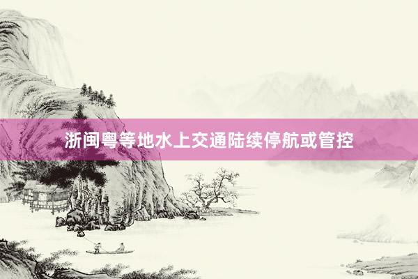 浙闽粤等地水上交通陆续停航或管控