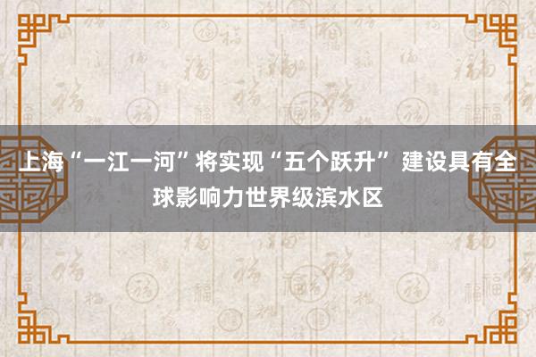 上海“一江一河”将实现“五个跃升” 建设具有全球影响力世界级滨水区