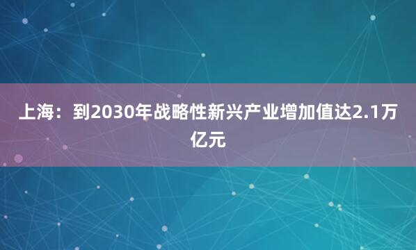 上海：到2030年战略性新兴产业增加值达2.1万亿元