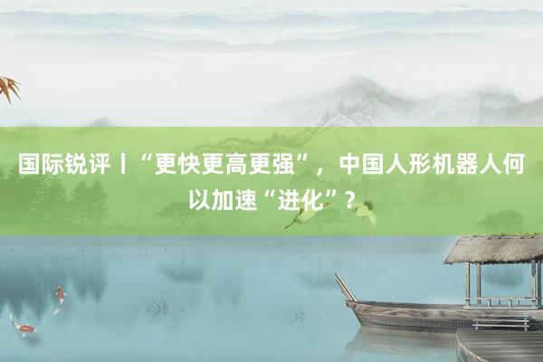 国际锐评丨“更快更高更强”，中国人形机器人何以加速“进化”？
