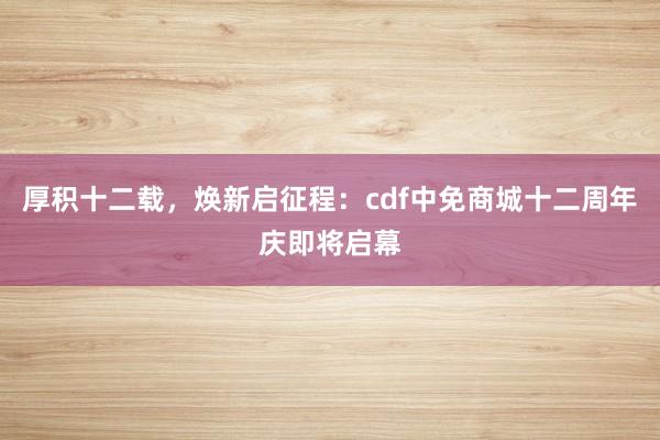 厚积十二载，焕新启征程：cdf中免商城十二周年庆即将启幕