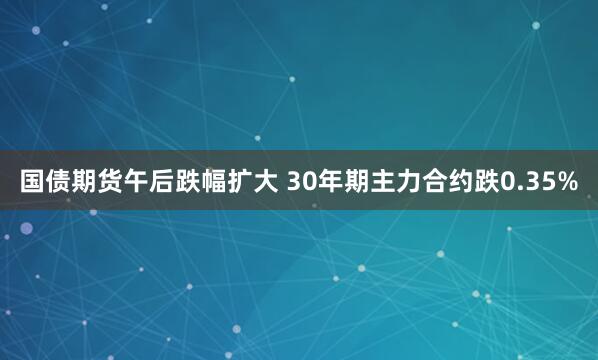 国债期货午后跌幅扩大 30年期主力合约跌0.35%