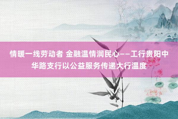 情暖一线劳动者 金融温情润民心——工行贵阳中华路支行以公益服务传递大行温度