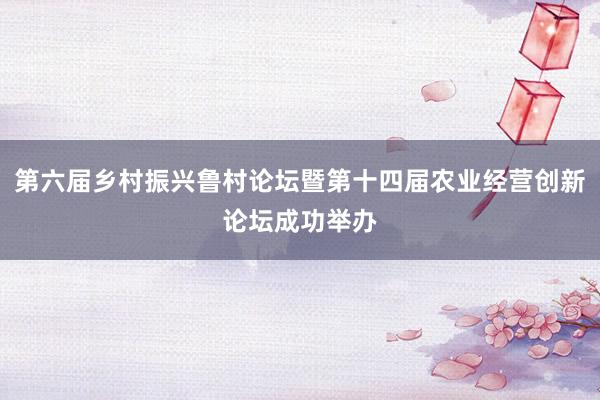第六届乡村振兴鲁村论坛暨第十四届农业经营创新论坛成功举办