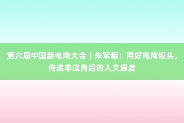 第六届中国新电商大会｜朱军岷：用好电商镜头，传递非遗背后的人文温度