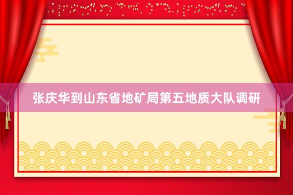 张庆华到山东省地矿局第五地质大队调研