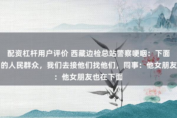配资杠杆用户评价 西藏边检总站警察哽咽：下面都是我们的人民群众，我们去接他们找他们，同事：他女朋友也在下面