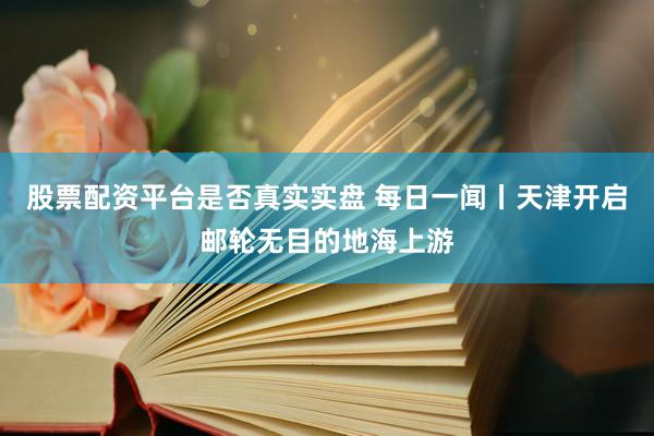 股票配资平台是否真实实盘 每日一闻丨天津开启邮轮无目的地海上游