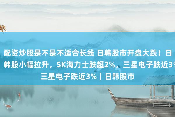 配资炒股是不是不适合长线 日韩股市开盘大跌！日股跌幅扩大，韩股小幅拉升，SK海力士跌超2%，三星电子跌近3%｜日韩股市