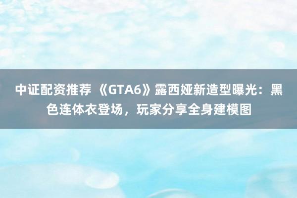 中证配资推荐 《GTA6》露西娅新造型曝光：黑色连体衣登场，玩家分享全身建模图