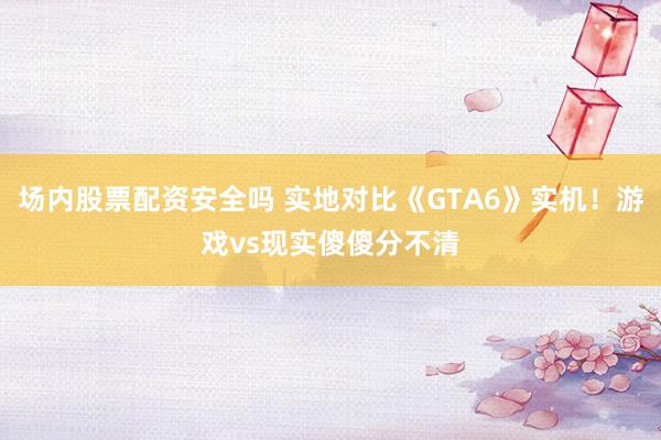 场内股票配资安全吗 实地对比《GTA6》实机！游戏vs现实傻傻分不清