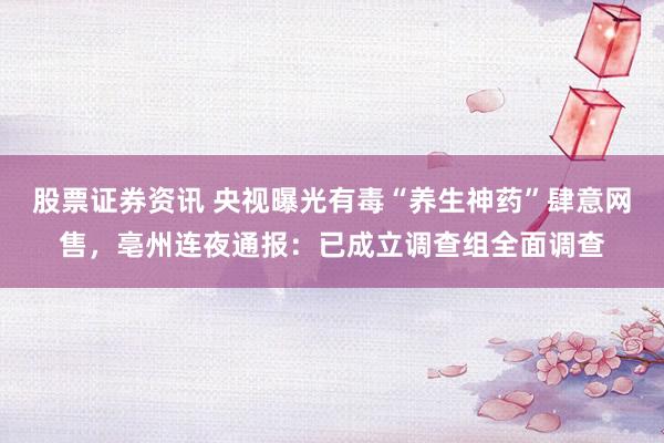 股票证券资讯 央视曝光有毒“养生神药”肆意网售，亳州连夜通报：已成立调查组全面调查